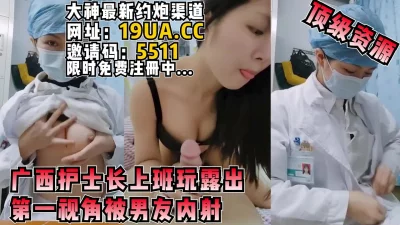 广西护士长上班玩露出+男友内射第一视角（内有约啪技巧和联系方式